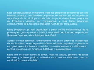 Esta conceptualización comprende todos los programas construidos con una
finalidad didáctica. Los primeros programas se basaron en los modelos de
aprendizaje de la psicología conductista, luego se desarrollaron programas
de Enseñanza Asistida por computadora y más tarde programas
experimentales de Enseñanza Inteligente Asistida por computadora
Estos programas se han organizado a partir de los conocimientos de la
psicología cognitiva y constructivista, incorporando técnicas del campo de los
Sistemas Expertos y de la Inteligencia Artificial.
A pesar de esta definición, fundamentada más en un criterio de finalidad que
de funcionalidad, se excluyen del software educativo aquellos programas de
uso genérico en ámbitos empresariales, los cuales también son utilizados en
centros educativos con funciones didácticas o instrumentales.
Estos son los procesadores de textos, hojas de cálculo, gestores de bases
de datos y editores gráficos; utilizados como medios didácticos, pero no
construidos con esta finalidad.
 