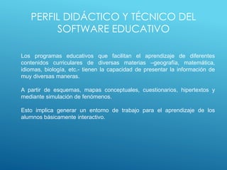PERFIL DIDÁCTICO Y TÉCNICO DEL
SOFTWARE EDUCATIVO
Los programas educativos que facilitan el aprendizaje de diferentes
contenidos curriculares de diversas materias –geografía, matemática,
idiomas, biología, etc.- tienen la capacidad de presentar la información de
muy diversas maneras.
A partir de esquemas, mapas conceptuales, cuestionarios, hipertextos y
mediante simulación de fenómenos.
Esto implica generar un entorno de trabajo para el aprendizaje de los
alumnos básicamente interactivo.
 