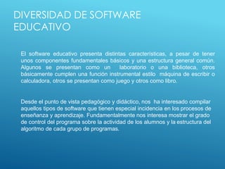 DIVERSIDAD DE SOFTWARE
EDUCATIVO
El software educativo presenta distintas características, a pesar de tener
unos componentes fundamentales básicos y una estructura general común.
Algunos se presentan como un laboratorio o una biblioteca, otros
básicamente cumplen una función instrumental estilo máquina de escribir o
calculadora, otros se presentan como juego y otros como libro.
Desde el punto de vista pedagógico y didáctico, nos ha interesado compilar
aquellos tipos de software que tienen especial incidencia en los procesos de
enseñanza y aprendizaje. Fundamentalmente nos interesa mostrar el grado
de control del programa sobre la actividad de los alumnos y la estructura del
algoritmo de cada grupo de programas.
 