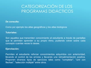 CATEGORIZACIÓN DE LOS
PROGRAMAS DIDÁCTICOS
De consulta:
Como por ejemplo los atlas geográficos y los atlas biológicos
Tutoriales:
Son aquellos que transmiten conocimiento al estudiante a través de pantallas
que le permiten aprender a su propio ritmo, pudiendo volver sobre cada
concepto cuantas veces lo desee.
Ejercitación:
Permiten al estudiante reforzar conocimientos adquiridos con anterioridad,
llevando el control de los errores y llevando una retroalimentación positiva.
Proponen diversos tipos de ejercicios tales como "completar", "unir con
flechas", "selección múltiple" entre otros.
 