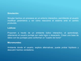 Simulación:
Simulan hechos y/o procesos en un entorno interactivo, permitiendo al usuario
modificar parámetros y ver cómo reacciona el sistema ante el cambio
producido.
Lúdicos:
Proponen a través de un ambiente lúdico interactivo, el aprendizaje,
obteniendo el usuario puntaje por cada logro o desacierto. Crean una base de
datos con los puntajes para conformar un "cuadro de honor“
Micromundos:
Ambiente donde el usuario, explora alternativas, puede probar hipótesis y
descubrir hechos verdaderos.
 