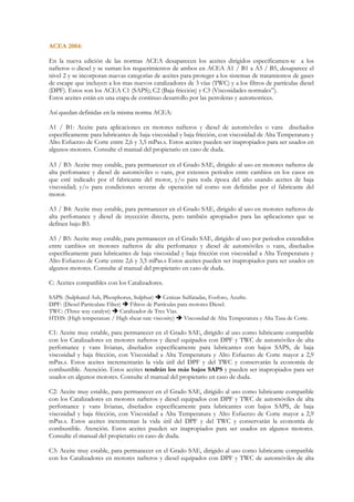 ACEA 2004:

En la nueva edición de las normas ACEA desaparecen los aceites dirigidos específicamen-te a los
nafteros o diesel y se suman los requerimientos de ambos en ACEA A1 / B1 a A5 / B5, desaparece el
nivel 2 y se incorporan nuevas categorías de aceites para proteger a los sistemas de tratamientos de gases
de escape que incluyen a los mas nuevos catalizadores de 3 vías (TWC) y a los filtros de partículas diesel
(DPF). Estos son los ACEA C1 (SAPS); C2 (Baja fricción) y C3 (Viscosidades normales”).
Estos aceites están en una etapa de continuo desarrollo por las petroleras y automotrices.

Así quedan definidas en la misma norma ACEA:

A1 / B1: Aceite para aplicaciones en motores nafteros y diesel de automóviles o vans diseñados
específicamente para lubricantes de baja viscosidad y baja fricción, con viscosidad de Alta Temperatura y
Alto Esfuerzo de Corte entre 2,6 y 3,5 mPas.s. Estos aceites pueden ser inapropiados para ser usados en
algunos motores. Consulte el manual del propietario en caso de duda.

A3 / B3: Aceite muy estable, para permanecer en el Grado SAE, dirigido al uso en motores nafteros de
alta perfomance y diesel de automóviles o vans, por extensos períodos entre cambios en los casos en
que esté indicado por el fabricante del motor, y/o para toda época del año usando aceites de baja
viscosidad; y/o para condiciones severas de operación tal como son definidas por el fabricante del
motor.

A3 / B4: Aceite muy estable, para permanecer en el Grado SAE, dirigido al uso en motores nafteros de
alta perfomance y diesel de inyección directa, pero también apropiados para las aplicaciones que se
definen bajo B3.

A5 / B5: Aceite muy estable, para permanecer en el Grado SAE, dirigido al uso por periodos extendidos
entre cambios en motores nafteros de alta perfomance y diesel de automóviles o vans, diseñados
específicamente para lubricantes de baja viscosidad y baja fricción con viscosidad a Alta Temperatura y
Alto Esfuerzo de Corte entre 2,6 y 3,5 mPas.s Estos aceites pueden ser inapropiados para ser usados en
algunos motores. Consulte al manual del propietario en caso de duda.

C: Aceites compatibles con los Catalizadores.

SAPS: (Sulphated Ash, Phosphorus, Sulphur)        Cenizas Sulfatadas, Fosforo, Azufre.
DPF: (Diesel Particulate Filter)   Filtros de Partículas para motores Diesel.
TWC: (Three way catalyst)      Catalizador de Tres Vías.
HTHS: (High temperature / High shear rate viscosity)       Viscosidad de Alta Temperatura y Alta Tasa de Corte.

C1: Aceite muy estable, para permanecer en el Grado SAE, dirigido al uso como lubricante compatible
con los Catalizadores en motores nafteros y diesel equipados con DPF y TWC de automóviles de alta
perfomance y vans livianas, diseñados específicamente para lubricantes con bajos SAPS, de baja
viscosidad y baja fricción, con Viscosidad a Alta Temperatura y Alto Esfuerzo de Corte mayor a 2,9
mPas.s. Estos aceites incrementarán la vida útil del DPF y del TWC y conservarán la economía de
combustible. Atención. Estos aceites tendrán los más bajos SAPS y pueden ser inapropiados para ser
usados en algunos motores. Consulte el manual del propietario en caso de duda.

C2: Aceite muy estable, para permanecer en el Grado SAE, dirigido al uso como lubricante compatible
con los Catalizadores en motores nafteros y diesel equipados con DPF y TWC de automóviles de alta
perfomance y vans livianas, diseñados específicamente para lubricantes con bajos SAPS, de baja
viscosidad y baja fricción, con Viscosidad a Alta Temperatura y Alto Esfuerzo de Corte mayor a 2,9
mPas.s. Estos aceites incrementan la vida útil del DPF y del TWC y conservarán la economía de
combustible. Atención. Estos aceites pueden ser inapropiados para ser usados en algunos motores.
Consulte el manual del propietario en caso de duda.

C3: Aceite muy estable, para permanecer en el Grado SAE, dirigido al uso como lubricante compatible
con los Catalizadores en motores nafteros y diesel equipados con DPF y TWC de automóviles de alta
 