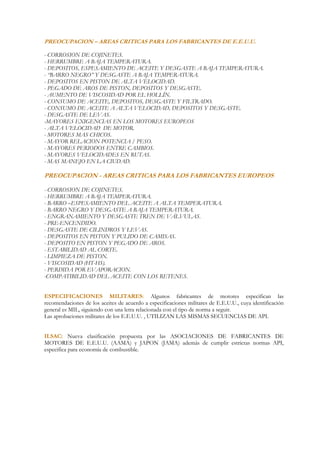 PREOCUPACION – AREAS CRITICAS PARA LOS FABRICANTES DE E.E.U.U.

- CORROSION DE COJINETES.
- HERRUMBRE A BAJA TEMPERATURA.
- DEPOSITOS, ESPESAMIENTO DE ACEITE Y DESGASTE A BAJA TEMPERATURA.
- “BARRO NEGRO” Y DESGASTE A BAJA TEMPERATURA.
- DEPOSITOS EN PISTON DE ALTA VELOCIDAD.
- PEGADO DE AROS DE PISTON, DEPOSITOS Y DESGASTE.
- AUMENTO DE VISCOSIDAD POR EL HOLLÍN.
- CONSUMO DE ACEITE, DEPOSITOS, DESGASTE Y FILTRADO.
- CONSUMO DE ACEITE A ALTA VELOCIDAD, DEPOSITOS Y DESGASTE.
- DESGASTE DE LEVAS.
-MAYORES EXIGENCIAS EN LOS MOTORES EUROPEOS
- ALTA VELOCIDAD DE MOTOR.
- MOTORES MAS CHICOS.
- MAYOR RELACION POTENCIA / PESO.
- MAYORES PERIODOS ENTRE CAMBIOS.
- MAYORES VELOCIDADES EN RUTAS.
- MAS MANEJO EN LA CIUDAD.

PREOCUPACION - AREAS CRITICAS PARA LOS FABRICANTES EUROPEOS

- CORROSION DE COJINETES.
- HERRUMBRE A BAJA TEMPERATURA.
- BARRO –ESPESAMIENTO DEL ACEITE A ALTA TEMPERATURA.
- BARRO NEGRO Y DESGASTE A BAJA TEMPERATURA.
- ENGRANAMIENTO Y DESGASTE TREN DE VÁLVULAS.
- PRE-ENCENDIDO.
- DESGASTE DE CILINDROS Y LEVAS.
- DEPOSITOS EN PISTON Y PULIDO DE CAMISAS.
- DEPOSITO EN PISTON Y PEGADO DE AROS.
- ESTABILIDAD AL CORTE.
- LIMPIEZA DE PISTON.
- VISCOSIDAD (HT-HS).
- PERDIDA POR EVAPORACION.
-COMPATIBILIDAD DEL ACEITE CON LOS RETENES.


ESPECIFICACIONES MILITARES: Algunos fabricantes de motores especifican las
recomendaciones de los aceites de acuerdo a especificaciones militares de E.E.U.U., cuya identificación
general es MIL, siguiendo con una letra relacionada con el tipo de norma a seguir.
Las aprobaciones militares de los E.E.U.U. , UTILIZAN LAS MISMAS SECUENCIAS DE API.


ILSAC: Nueva clasificación propuesta por las ASOCIACIONES DE FABRICANTES DE
MOTORES DE E.E.U.U. (AAMA) y JAPON (JAMA) además de cumplir estrictas normas API,
especifica para economía de combustible.
 