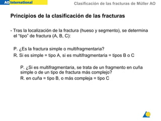 Clasificación de las fracturas de Müller AO
- Tras la localización de la fractura (hueso y segmento), se determina
el “tipo” de fractura (A, B, C):
P. ¿Es la fractura simple o multifragmentaria?
R. Si es simple = tipo A, si es multifragmentaria = tipos B o C
P. ¿Si es multifragmentaria, se trata de un fragmento en cuña
simple o de un tipo de fractura más complejo?
R. en cuña = tipo B, o más compleja = tipo C
Principios de la clasificación de las fracturas
 