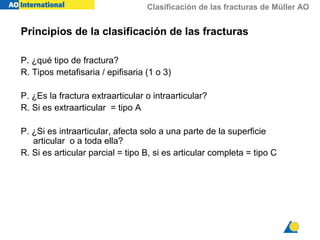 Clasificación de las fracturas de Müller AO
P. ¿qué tipo de fractura?
R. Tipos metafisaria / epifisaria (1 o 3)
P. ¿Es la fractura extraarticular o intraarticular?
R. Si es extraarticular = tipo A
P. ¿Si es intraarticular, afecta solo a una parte de la superficie
articular o a toda ella?
R. Si es articular parcial = tipo B, si es articular completa = tipo C
Principios de la clasificación de las fracturas
 
