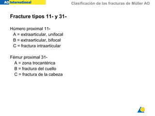 Clasificación de las fracturas de Müller AO
Fracture tipos 11- y 31-
Húmero proximal 11-
A = extraarticular, unifocal
B = extraarticular, bifocal
C = fractura intraarticular
Fémur proximal 31-
A = zona trocantérica
B = fractura del cuello
C = fractura de la cabeza
 