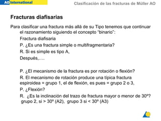 Clasificación de las fracturas de Müller AO
Fracturas diafisarias
Para clasificar una fractura más allá de su Tipo tenemos que continuar
el razonamiento siguiendo el concepto “binario”:
Fractura diafisaria
P. ¿Es una fractura simple o multifragmentaria?
R. Si es simple es tipo A,
Después,….
P. ¿El mecanismo de la fractura es por rotación o flexión?
R. El mecanismo de rotación produce una típica fractura
espiroidea = grupo 1, el de flexión, es pues = grupo 2 o 3,
P. ¿Flexión?
R. ¿Es la inclinación del trazo de fractura mayor o menor de 30º?
grupo 2, si > 30º (A2), grupo 3 si < 30º (A3)
 