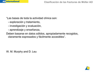 Clasificación de las fracturas de Müller AO
“Las bases de toda la actividad clínica son:
- exploración y tratamiento,
- investigación y evaluación,
- aprendizaje y enseñanza,
Deben basarse en datos sólidos, apropiadamente recogidos,
claramente expresados y fácilmente accesibles”.
W. M. Murphy and D. Leu
 