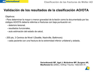 Clasificación de las fracturas de Müller AO
Validación de los resultados de la clasificación AO/OTA
Objetivos:
- Para determinar la mayor o menor gravedad de la lesión como la documentada por los
códigos AO/OTA debería referirse a fracturas con baja puntuación en:
- deterioro lesional,
- resultados funcionales,
- auto estimación del estado de salud,
- 200 pts, 3 Centros de Nivel I (Seattle, Nashville, Baltimore):
- cada paciente con una fractura de la extremidad inferior unilateral y aislada,
Swiontkowski MF, Agel J, McAndrew MP, Burgess AR,
MacKenzie EJ (2000) J Orthop Trauma; 14(8):534–41.
 