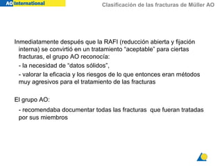 Clasificación de las fracturas de Müller AO
Inmediatamente después que la RAFI (reducción abierta y fijación
interna) se convirtió en un tratamiento “aceptable” para ciertas
fracturas, el grupo AO reconocía:
- la necesidad de “datos sólidos”,
- valorar la eficacia y los riesgos de lo que entonces eran métodos
muy agresivos para el tratamiento de las fracturas
El grupo AO:
- recomendaba documentar todas las fracturas que fueran tratadas
por sus miembros
 