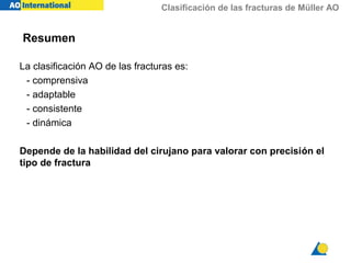 Clasificación de las fracturas de Müller AO
Resumen
La clasificación AO de las fracturas es:
- comprensiva
- adaptable
- consistente
- dinámica
Depende de la habilidad del cirujano para valorar con precisión el
tipo de fractura
 