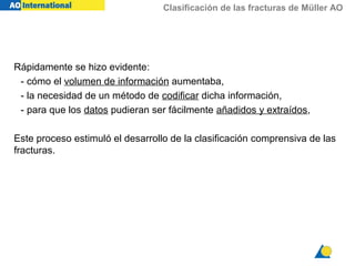 Clasificación de las fracturas de Müller AO
Rápidamente se hizo evidente:
- cómo el volumen de información aumentaba,
- la necesidad de un método de codificar dicha información,
- para que los datos pudieran ser fácilmente añadidos y extraídos,
Este proceso estimuló el desarrollo de la clasificación comprensiva de las
fracturas.
 