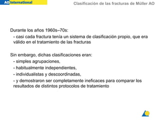 Clasificación de las fracturas de Müller AO
Durante los años 1960s–70s:
- casi cada fractura tenía un sistema de clasificación propio, que era
válido en el tratamiento de las fracturas
Sin embargo, dichas clasificaciones eran:
- simples agrupaciones,
- habitualmente independientes,
- individualistas y descoordinadas,
- y demostraron ser completamente ineficaces para comparar los
resultados de distintos protocolos de tratamiento
 