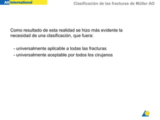 Clasificación de las fracturas de Müller AO
Como resultado de esta realidad se hizo más evidente la
necesidad de una clasificación, que fuera:
- universalmente aplicable a todas las fracturas
- universalmente aceptable por todos los cirujanos
 