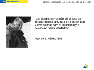 Clasificación de las fracturas de Müller AO
“Una clasificación es sólo útil si tiene en
consideración la gravedad de la lesión ósea
y sirve de base para el tratamiento y la
evaluación de los resultados.”
Maurice E. Müller, 1988
 