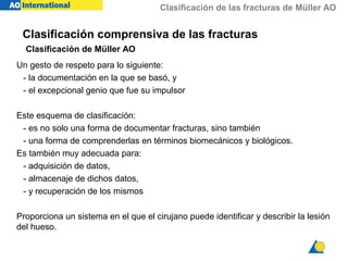 Clasificación de las fracturas de Müller AO
Clasificación comprensiva de las fracturas
Clasificación de Müller AO
Un gesto de respeto para lo siguiente:
- la documentación en la que se basó, y
- el excepcional genio que fue su impulsor
Este esquema de clasificación:
- es no solo una forma de documentar fracturas, sino también
- una forma de comprenderlas en términos biomecánicos y biológicos.
Es también muy adecuada para:
- adquisición de datos,
- almacenaje de dichos datos,
- y recuperación de los mismos
Proporciona un sistema en el que el cirujano puede identificar y describir la lesión
del hueso.
 