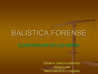 BALISTICA FORENSE
CLASIFICACION DE LAS ARMAS
EDGAR A. GARCIA DONAYRES
CMDTE.S.PNP
PERITO BALISTICO FORENSE
 