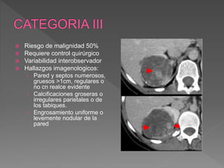 Riesgo de malignidad 50%
 Requiere control quirúrgico
 Variabilidad interobservador
 Hallazgos imagenologicos:
› Pared y septos numerosos,
gruesos >1cm, regulares o
no cn realce evidente
› Calcificaciones groseras o
irregulares parietales o de
los tabiques.
› Engrosamiento uniforme o
levemente nodular de la
pared
 
