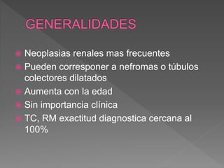  Neoplasias renales mas frecuentes
 Pueden corresponer a nefromas o túbulos
colectores dilatados
 Aumenta con la edad
 Sin importancia clínica
 TC, RM exactitud diagnostica cercana al
100%
 