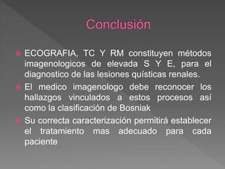  ECOGRAFIA, TC Y RM constituyen métodos
imagenologicos de elevada S Y E, para el
diagnostico de las lesiones quísticas renales.
 El medico imagenologo debe reconocer los
hallazgos vinculados a estos procesos así
como la clasificación de Bosniak
 Su correcta caracterización permitirá establecer
el tratamiento mas adecuado para cada
paciente
 