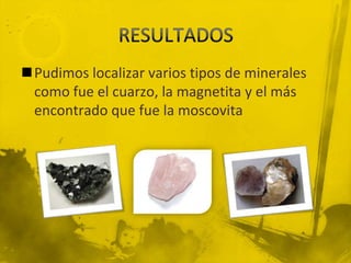 Pudimos localizar varios tipos de minerales
 como fue el cuarzo, la magnetita y el más
 encontrado que fue la moscovita
 