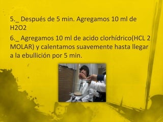 5._ Después de 5 min. Agregamos 10 ml de
H2O2
6._ Agregamos 10 ml de acido clorhídrico(HCL 2
MOLAR) y calentamos suavemente hasta llegar
a la ebullición por 5 min.
 