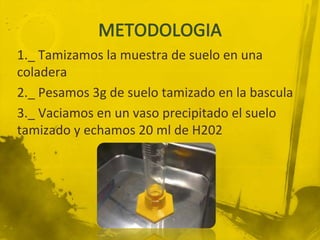 1._ Tamizamos la muestra de suelo en una
coladera
2._ Pesamos 3g de suelo tamizado en la bascula
3._ Vaciamos en un vaso precipitado el suelo
tamizado y echamos 20 ml de H202
 