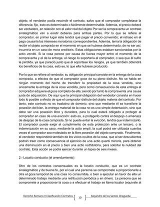 Derecho Romano II Clasificación Contratos Alejandro de los Santos Ocegueda
10
objeto, el vendedor podía rescindir el contrato, salvo que el comprador completase la
diferencia; fijo, esto es determinado o fácilmente determinable. Además, el precio deberá
ser verdadero, en relación con el valor real del objeto Por ser la compraventa un contrato
sinalagmático van a existir deberes para ambas partes. Por lo que se refiere al
comprador, en primer lugar éste tendrá que pagar el precio convenido; el retraso en el
pago causaría los intereses moratorios correspondientes. Además, tenía la obligación de
recibir el objeto comprado en el momento en que se hubiese determinado; de no ser así,
incurriría en un caso de mora creditoris. Estas obligaciones estaban sancionadas por la
actio venditi. Si la cosa perece por causa de fuerza mayor entre el momento de la
compraventa y el de la entrega, el riesgo lo soportaría el comprador, o sea que él sufre
la pérdida, ya que pareció justo que él soportase los riesgos, ya que también obtendrá
los beneficios de la cosa, esto es, lo que ella hubiese producido.
Por lo que se refiere al vendedor, su obligación principal consiste en la entrega de la cosa
comprada, a efectos de que el comprador goce de su pleno disfrute. No se habla en
ningún momento del hecho de transferir la propiedad de la cosa vendida, sino
únicamente la entrega de la cosa vendida, pero como consecuencia de esta entrega el
comprador adquiere el goce completo de ella; siendo por tanto la compraventa una causa
justa de adquisición. De aquí que la principal obligación del vendedor consista en hacer
todo lo posible a efecto de que el comprador disfrute del objeto materia del contrato. Por
tanto, este contrato no es traslativo de dominio, sino que mediante él se transfiere la
posesión del bien, la entrega material de la cosa no es una simple detentación, sino que
debe ser una posesión libre y duradera, para lo cual estará obligado a proteger al
comprador en caso de una evicción: esto es, a protegerlo contra el despojo o amenaza
de despojo de la cosa comprada. Si no puede evitar la evicción, tendrá que indemnizarlo.
El comprador puede exigir el cumplimiento de esta protección ante un tercero, o la
indemnización en su caso, mediante la actio empti, la cual podrá ser utilizada cuantas
veces el comprador sea molestado en la libre posesión del objeto comprado. Finalmente,
el vendedor responderá también de los vicios ocultos de la cosa, que al ser descubiertos
podrán traer como consecuencia el ejercicio de una actio quanti minoris, para obtener
una disminución en el precio o bien una actio redhibitoria, para solicitar la nulidad del
contrato. Esta acción se podía ejercer durante un lapso de seis meses.
2.- Locatio conductio (el arrendamiento)
Otro de los contratos consensuales es la locatio conductio, que es un contrato
sinalagmático y de buena fe, por el cual una persona se compromete a proporcionarle a
otra el goce temporal de una cosa no consumible, o bien a ejecutar en favor de ella un
determinado trabajo mediante una retribución periódica y en dinero. La persona que se
compromete a proporcionar la cosa o a efectuar el trabajo se llama locator (equivale al
 