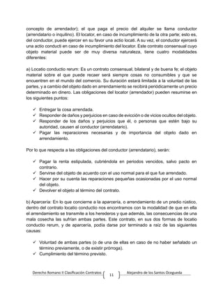 Derecho Romano II Clasificación Contratos Alejandro de los Santos Ocegueda
11
concepto de arrendador); el que paga el precio del alquiler se llama conductor
(arrendatario o inquilino). El locator, en caso de incumplimiento de la otra parte; esto es,
del conductor, puede ejercer en su favor una actio locati. A su vez, el conductor ejercerá
una actio conducti en caso de incumplimiento del locator. Este contrato consensual cuyo
objeto material puede ser de muy diversa naturaleza, tiene cuatro modalidades
diferentes:
a) Locatio conductio rerum: Es un contrato consensual, bilateral y de buena fe; el objeto
material sobre el que puede recaer será siempre cosas no consumibles y que se
encuentren en el mundo del comercio. Su duración estará limitada a la voluntad de las
partes, y a cambio del objeto dado en arrendamiento se recibirá periódicamente un precio
determinado en dinero. Las obligaciones del locator (arrendador) pueden resumirse en
los siguientes puntos:
 Entregar la cosa arrendada.
 Responder de daños y perjuicios en caso de evicción o de vicios ocultos del objeto.
 Responder de los daños y perjuicios que él, o personas que estén bajo su
autoridad, causen al conductor (arrendatario).
 Pagar las reparaciones necesarias y de importancia del objeto dado en
arrendamiento.
Por lo que respecta a las obligaciones del conductor (arrendatario), serán:
 Pagar la renta estipulada, cubriéndola en periodos vencidos, salvo pacto en
contrario.
 Servirse del objeto de acuerdo con el uso normal para el que fue arrendado.
 Hacer por su cuenta las reparaciones pequeñas ocasionadas por el uso normal
del objeto.
 Devolver el objeto al término del contrato.
b) Aparcería: En lo que concierne a la aparcería, o arrendamiento de un predio rústico,
dentro del contrato locatio conductio nos encontramos con la modalidad de que en ella
el arrendamiento se transmite a los herederos y que además, las consecuencias de una
mala cosecha las sufrían ambas partes. Este contrato, en sus dos formas de locatio
conductio rerum, y de aparcería, podía darse por terminado a raíz de las siguientes
causas:
 Voluntad de ambas partes (o de una de ellas en caso de no haber señalado un
término previamente, o de existir prórroga).
 Cumplimiento del término previsto.
 