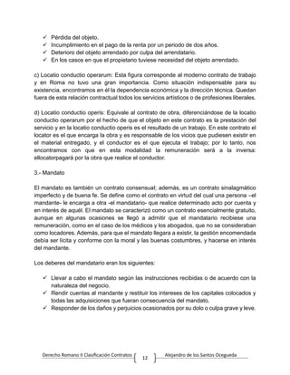 Derecho Romano II Clasificación Contratos Alejandro de los Santos Ocegueda
12
 Pérdida del objeto.
 Incumplimiento en el pago de la renta por un periodo de dos años.
 Deterioro del objeto arrendado por culpa del arrendatario.
 En los casos en que el propietario tuviese necesidad del objeto arrendado.
c) Locatio conductio operarum: Esta figura corresponde al moderno contrato de trabajo
y en Roma no tuvo una gran importancia. Como situación indispensable para su
existencia, encontramos en él la dependencia económica y la dirección técnica. Quedan
fuera de esta relación contractual todos los servicios artísticos o de profesiones liberales.
d) Locatio conductio operis: Equivale al contrato de obra, diferenciándose de la locatio
conductio operarum por el hecho de que el objeto en este contrato es la prestación del
servicio y en la locatio conductio operis es el resultado de un trabajo. En este contrato el
locator es el que encarga la obra y es responsable de los vicios que pudiesen existir en
el material entregado, y el conductor es el que ejecuta el trabajo; por lo tanto, nos
encontramos con que en esta modalidad la remuneración será a la inversa:
ellocatorpagará por la obra que realice el conductor.
3.- Mandato
El mandato es también un contrato consensual; además, es un contrato sinalagmático
imperfecto y de buena fe. Se define como el contrato en virtud del cual una persona –el
mandante- le encarga a otra -el mandatario- que realice determinado acto por cuenta y
en interés de aquél. El mandato se caracterizó como un contrato esencialmente gratuito,
aunque en algunas ocasiones se llegó a admitir que el mandatario recibiese una
remuneración, como en el caso de los médicos y los abogados, que no se consideraban
como locadores. Además, para que el mandato llegara a existir, la gestión encomendada
debía ser lícita y conforme con la moral y las buenas costumbres, y hacerse en interés
del mandante.
Los deberes del mandatario eran los siguientes:
 Llevar a cabo el mandato según las instrucciones recibidas o de acuerdo con la
naturaleza del negocio.
 Rendir cuentas al mandante y restituir los intereses de los capitales colocados y
todas las adquisiciones que fueran consecuencia del mandato.
 Responder de los daños y perjuicios ocasionados por su dolo o culpa grave y leve.
 