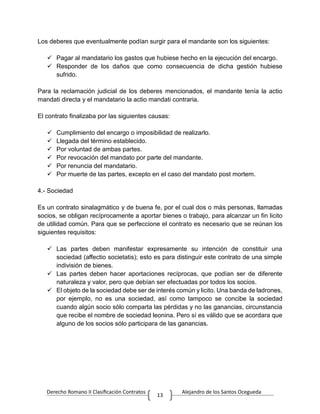 Derecho Romano II Clasificación Contratos Alejandro de los Santos Ocegueda
13
Los deberes que eventualmente podían surgir para el mandante son los siguientes:
 Pagar al mandatario los gastos que hubiese hecho en la ejecución del encargo.
 Responder de los daños que como consecuencia de dicha gestión hubiese
sufrido.
Para la reclamación judicial de los deberes mencionados, el mandante tenía la actio
mandati directa y el mandatario la actio mandati contraria.
El contrato finalizaba por las siguientes causas:
 Cumplimiento del encargo o imposibilidad de realizarlo.
 Llegada del término establecido.
 Por voluntad de ambas partes.
 Por revocación del mandato por parte del mandante.
 Por renuncia del mandatario.
 Por muerte de las partes, excepto en el caso del mandato post mortem.
4.- Sociedad
Es un contrato sinalagmático y de buena fe, por el cual dos o más personas, llamadas
socios, se obligan recíprocamente a aportar bienes o trabajo, para alcanzar un fin licito
de utilidad común. Para que se perfeccione el contrato es necesario que se reúnan los
siguientes requisitos:
 Las partes deben manifestar expresamente su intención de constituir una
sociedad (affectio societatis); esto es para distinguir este contrato de una simple
indivisión de bienes.
 Las partes deben hacer aportaciones recíprocas, que podían ser de diferente
naturaleza y valor, pero que debían ser efectuadas por todos los socios.
 El objeto de la sociedad debe ser de interés común y licito. Una banda de ladrones,
por ejemplo, no es una sociedad, así como tampoco se concibe la sociedad
cuando algún socio sólo comparta las pérdidas y no las ganancias, circunstancia
que recibe el nombre de sociedad leonina. Pero sí es válido que se acordara que
alguno de los socios sólo participara de las ganancias.
 