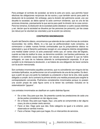 Derecho Romano II Clasificación Contratos Alejandro de los Santos Ocegueda
15
Para proteger el contrato de sociedad, se tenía la actio pro socio, que permitía hacer
efectivas las obligaciones recíprocas de los socios y que también servía para pedir la
disolución de la sociedad. Sin embargo, para la división del patrimonio social, una vez
disuelta la sociedad, se debía ejercer la actio communi dividendo, que es una de las
acciones divisorias, precisamente la que servía para pedir la división de la cosa común.
Para los romanos, la disolución de la sociedad podía obedecer a cuatro causas distintas
y así, decían que la socíedad se disuelve por las personas (ex personis), por las cosas
(ex rebus) por la voluntad (ex voluntate) y por la acción (ex actione).
CONTRATOS INNOMINADOS
A partir del Derecho clásico, encontramos que además de las cuatro formas de contratos
reconocidas: los verbis, litteris, re y los que se perfeccionaban nudo consensu, se
comenzaron a tutelar nuevas formas contractuales que la jurisprudencia clásica no
sistematizó y que el Derecho justinianeo recogió en una categoría distinta otorgándoles
una medida tutelar común; la actio praescripti verbis que, en varias citas del Digesto,
cuando se trata de restituir la cosa, se denomina condictio. Las fuentes justinianeas, se
refieren a la condictio causa data causa non secuta para recuperar lo que se había
entregado, en caso de no haberse obtenido la contraprestación esperada. Si al que
cumplió no le interesara la devolución, o se tratara de una obligación de hacer contaría
con la acción mencionada.
Son contratos innominados aquellos convenios, que no coincidiendo con ninguno de los
contratos tipificados, se perfeccionan con el cumplimiento de una de las partes. Es decir,
que a partir de que una parte ha realizado su prestación a favor de la otra, ésta queda
obligada a cumplir; de lo contrario la primera tendrá una medida procesal para exigirle la
contraprestación convenida. Podríamos considerarlos innominados porque no poseen
una acción propia de cada figura como si la tienen los contratos incluidos en la
sistematización “gayana”.
Los contratos innominados se clasifican en cuatro distintas figuras:
 Do ut des: Doy para que des. Se presenta cuando las prestaciones de cada una
de las partes consistieran en dar alguna cosa.
 Do ut facias: Doy para que hagas. Aquí, una parte se compromete a dar alguna
cosa y la otra a prestar cierto servicio.
 Facio ut des: Hago para que des. Esta categoría es igual a la anterior, pero
observada en sentido inverso.
 Facio ut facias: Hago para que hagas. Es un intercambio de servicios.
 
