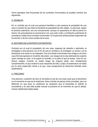 Derecho Romano II Clasificación Contratos Alejandro de los Santos Ocegueda
16
Como ejemplos más frecuentes de los contratos innominados es posible nombrar los
siguientes:
A. PERMUTA
Es un contrato por el cual una persona transfiere a otra persona la propiedad de una
cosa a cambio de que ésta le transfiera la propiedad de otro objeto. La permuta, según
la doctrina sabiniana, era una compraventa, aunque no apareciera en ella el precio en
dinero; los proculeyanos la sancionaron con una actio civilis y el Derecho justinianeo la
considera y tutela como contrato innominado. En la permuta ambas partes responden de
la evicción y de los vicios ocultos de la cosa.
B. AESTIMATUM (CONTRATO ESTIMATATIO)
Contrato por el cual el propietario de una cosa, después de valuarla o estimarla, la
entregaba a otra persona con el fin de que la vendiera y le entregara un precio o se la
devolviera si la venta no se realizaba. Fue el contrato innominado mas antiguo y el único
cuya fórmula aparece en el edicto del pretor. Los riesgos de la osa estimada los soporta
quien entregó la cosa, si él sugirió el contrato; si lo pidió el que la recibe, corre él con
dichos riesgos. Cuando no existe riesgo de ninguna parte, sino simplemente
consentimiento, el que recibió la cosa responde de dolo y culpa. El aestimatum se tutela
por la actio praescripti verbis a la que, cosa excepcional se denominó también actio
aestimatoria.
C. PRECARIO
Una persona, a petición de otra, le concedía el uso de una cosa, para que la devolviera
en el momento en que se la reclamara. Este contrato se parece al de comodato, pero es
diferente en que para su existencia es necesario que el precarista lo solicite al
concedente y en que éste puede revocar el precario en el momento en que lo desee,
incluso habiéndose fijado plazo.
 