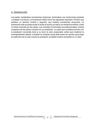 Derecho Romano II Clasificación Contratos Alejandro de los Santos Ocegueda
17
D. TRANSACCIÓN
Las partes, haciéndose concesiones reciprocas, terminaban una controversia presente
o evitaban una futura. La transacción debía reunir los siguientes requisitos: Primero que
existiere un derecho incierto y segundo, que hubiera concesiones recíprocas. La
transacción sólo se podía anular si sobre el asunto ya había una sentencia anterior y ésta
no fuese conocida por las partes. Los contratos innominados se perfeccionaban cuando
cualquiera de las partes cumplía con su prestación. La parte que cumpliera primero con
la prestación convenida tenía a su favor la actio praescriptis verbis para reclamar la
contraprestación debida, y también la condictio causa data causa non secuta, para exigir
la restitución de la cosa cuando la prestación cumplida hubiera consistido en un dare.
 