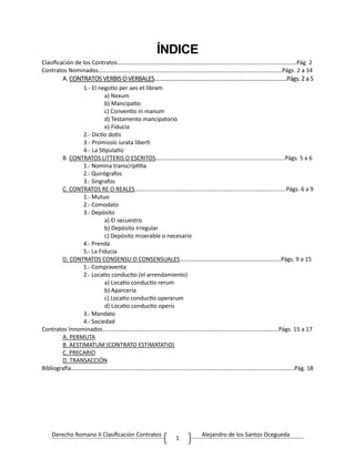 Derecho Romano II Clasificación Contratos Alejandro de los Santos Ocegueda
1
ÍNDICE
Clasificación de los Contratos……………………………………………………………………………………………….............Pág. 2
Contratos Nominados……………………………………………………………………………………………………………..Págs. 2 a 14
A.CONTRATOSVERBIS OVERBALES…………………………………………………………………………….Págs.2a5
1.- El negotio per aes et libram
a) Nexum
b) Mancipatio
c) Conventio in manum
d) Testamento mancipatorio
e) Fiducia
2.- Dictio dotis
3.- Promissio iurata liberti
4.- La Stipulatio
B. CONTRATOS LITTERIS O ESCRITOS…………………………………………………………………………….Págs. 5 a 6
1.- Nomina transcriptitia
2.- Quirógrafos
3.- Singrafos
C. CONTRATOS RE O REALES………………………………………………………………………………………….Págs. 6 a 9
1.- Mutuo
2.- Comodato
3.- Depósito
a) El secuestro
b) Depósito Irregular
c) Depósito miserable o necesario
4.- Prenda
5.- La Fiducia
D. CONTRATOS CONSENSU O CONSENSUALES……………………………………………………………Págs. 9 a 15
1.- Compraventa
2.- Locatio conductio (el arrendamiento)
a) Locatio conductio rerum
b) Aparcería
c) Locatio conductio operarum
d) Locatio conductio operis
3.- Mandato
4.- Sociedad
Contratos Innominados…………………………………………………………………………………………………………Págs. 15 a 17
A. PERMUTA
B. AESTIMATUM (CONTRATO ESTIMATATIO)
C. PRECARIO
D. TRANSACCIÓN
Bibliografía……………………………………………………………………………………………………………………………………..Pág. 18
 