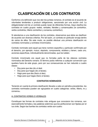 Derecho Romano II Clasificación Contratos Alejandro de los Santos Ocegueda
2
CLASIFICACIÓN DE LOS CONTRATOS
Conforme a la definición que nos dan los juristas romanos, el contrato es el acuerdo de
voluntades tendientes a producir obligaciones, sancionado por una acción civil. La
obligatoriedad civil de un contrato puede nacer de diferentes formas, Gayo clasifica los
contratos en cuatro grupos: reales, verbales, literales y consensuales (re contrahitur,
verbis contrahitur, litteris contrahitur y consensu contrahitur).
Si atendemos a una clasificación de los contratos, observamos que éstos se clasifican
de acuerdo con diversos criterios. Por tal razón, un contrato en particular encaja dentro
de varios de ellos. De este modo, es posible efectuar una primera clasificación en
contratos nominados y contratos innominados.
Contrato nominado será aquel que tiene nombre especifico y particular confirmado por
el derecho, por ejemplo: mutuo, depósito, compraventa, etcétera y tienen, cada uno,
acciones específicas, individualmente denominadas, que los tutelan.
Contrato innominado era aquel que no formaba parte de los clásicos contratos
nominados del Derecho romano. El término podía referirse a cualquier convención que
quedara fuera de este grupo, pero por sus consecuencias se han reducido a cuatro
clases:
• Doy para que des (do ut desl.
• Doy para que hagas (do ut lacias).
• Hago para que des (facio ut des).
• Hago para que hagas (facio ut lacias).
CONTRATOS NOMINADOS
Teniendo en cuenta la primera clasificación llevada a cabo en párrafos precedentes, los
contratos nominados pueden ser agrupados en cuatro categorías: verbis, litteris, re y
consensu.
A. CONTRATOS VERBIS O VERBALES
Constituyen las formas de contratos más antiguas que conocieron los romanos, son
esencialmente formales y las palabras solemnes que los perfeccionan son fijadas por el
ius civile. Según las fuentes los contratos verbis son cuatro:
 