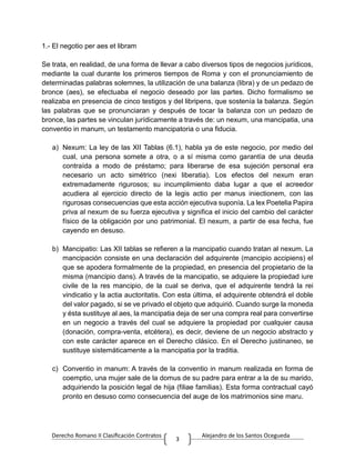 Derecho Romano II Clasificación Contratos Alejandro de los Santos Ocegueda
3
1.- El negotio per aes et libram
Se trata, en realidad, de una forma de llevar a cabo diversos tipos de negocios jurídicos,
mediante la cual durante los primeros tiempos de Roma y con el pronunciamiento de
determinadas palabras solemnes, la utilización de una balanza (libra) y de un pedazo de
bronce (aes), se efectuaba el negocio deseado por las partes. Dicho formalismo se
realizaba en presencia de cinco testigos y del libripens, que sostenía la balanza. Según
las palabras que se pronunciaran y después de tocar la balanza con un pedazo de
bronce, las partes se vinculan jurídicamente a través de: un nexum, una mancipatia, una
conventio in manum, un testamento mancipatoria o una fiducia.
a) Nexum: La ley de las XII Tablas (6.1), habla ya de este negocio, por medio del
cual, una persona somete a otra, o a sí misma como garantía de una deuda
contraída a modo de préstamo; para liberarse de esa sujeción personal era
necesario un acto simétrico (nexi liberatia). Los efectos del nexum eran
extremadamente rigurosos; su incumplimiento daba lugar a que el acreedor
acudiera al ejercicio directo de la legis actio per manus iniectionem, con las
rigurosas consecuencias que esta acción ejecutiva suponía. La lex Poetelia Papira
priva al nexum de su fuerza ejecutiva y significa el inicio del cambio del carácter
físico de la obligación por uno patrimonial. El nexum, a partir de esa fecha, fue
cayendo en desuso.
b) Mancipatio: Las XII tablas se refieren a la mancipatio cuando tratan al nexum. La
mancipación consiste en una declaración del adquirente (mancipio accipiens) el
que se apodera formalmente de la propiedad, en presencia del propietario de la
misma (mancipio dans). A través de la mancipatio, se adquiere la propiedad iure
civile de la res mancipio, de la cual se deriva, que el adquirente tendrá la rei
vindicatio y la actia auctoritatis. Con esta última, el adquirente obtendrá el doble
del valor pagado, si se ve privado el objeto que adquirió. Cuando surge la moneda
y ésta sustituye al aes, la mancipatia deja de ser una compra real para convertirse
en un negocio a través del cual se adquiere la propiedad por cualquier causa
(donación, compra-venta, etcétera), es decir, deviene de un negocio abstracto y
con este carácter aparece en el Derecho clásico. En el Derecho justinaneo, se
sustituye sistemáticamente a la mancipatia por la traditia.
c) Conventio in manum: A través de la conventio in manum realizada en forma de
coemptio, una mujer sale de la domus de su padre para entrar a la de su marido,
adquiriendo la posición legal de hija (filiae familias). Esta forma contractual cayó
pronto en desuso como consecuencia del auge de los matrimonios sine maru.
 
