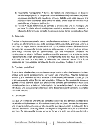 Derecho Romano II Clasificación Contratos Alejandro de los Santos Ocegueda
4
d) Testamento mancipatorio: A través del testamento mancipatario, el testador
transifere la propiedad al comprador formal de la herencia (familiae emptor) quien
se obliga a distribuirla a la muarte del primero. Debido entre otras razones, a la
publicidad que caracteriza esta forma de testar, pronto cayó en desuso y fue
sustituida por el testamento tripartito.
e) Fiducia: A través de la fiducia, se confiaba la propiedad de una res mancipi a una
persona, fiduciario, el cual se obligaba a restituirla, en determinado momento al
fiduciante. Esta forma de contrato, fue sin duda la raíz de los contratos bona fidei.
2.- Dictio dotis
Consiste en la promesa que efectúa un paterfamilias respecto de la dote que le entregará
a su hija en el momento en que ésta contraiga matrimonio. Dicha promesa se lleva a
cabo bajo las reglas de esta forma contractual, con el pronunciamiento de determinadas
fórmulas. No se conoce la fórmula exacta de este contrato, ni el nombre de su acción,
pero Gayo sostiene que se perfeccionaba con una declaración unilateral del
constituyente; el silencio del futuro marido se consideraba como una aceptación tácita.
Posiblemente la acción para reclamar el incumplimiento de la dote haya sido la misma
actio certi que hace de la stipulatio. La dictio dotis cae pronto en desuso. En la época
posclásica, se ve desplazada por el pacto de dote creado por Teodosio II en 428.
3.- Promissio iurata liberti
Por medio de ella el esclavo manumitido se comprometía a determinadas cosas hacia su
antiguo amo como agradecimiento por haber sido manumitido. Algunos tratadistas
afirman que el juramento se hacía antes de la manumisión; pero esto es dudoso, ya que
el servus no podía utilizar formas sacramentales. El texto de Gayo presenta lagunas y
guarda silencio sobre la acción que protege este contrato, posiblemente se haya visto
tutelado por la misma actio incerti de la stipulatio. La lex Aelia Sentia (año 4) parece haber
introducido una accusatio ingrati liberti con pena desconocida contra el liberto incumplido
con su ex patrono.
4.- La Stipulatio
Más que un contrato es una forma de contratar, que debido a su carácter abstracto sirve
para tutelar múltiples negocios. Consiste en la estipulación (en su forma más antigua) en
una pregunta solemne hecha por el estipulante: dari spondes (con la indicación de la
cantidad de dinero o cosa) seguida de una respuesta congruente dada por el prominente:
spondeo. De esta sencilla fórmula verbal se deriva una actio iuris civile que tendrá el
 