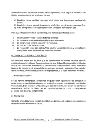 Derecho Romano II Clasificación Contratos Alejandro de los Santos Ocegueda
5
acreedor en contra del deudor en caso de incumplimiento y que según la naturaleza del
objeto, se denomina de las siguientes formas:
a) Conditcio certae creditae pecuniae: si el objeto era determinada cantidad de
dinero.
b) Condictio triticaria o condictio certae rei: si el objeto era género o cosa específica.
c) Actio ex stipulatu: si el objeto consistía en un facere, non facere o pati.
Para su perfeccionamiento la stipulato requiere de los siguientes requisitos:
i. Que los contrayentes sean ciudadanos romanos.
ii. La presencia simultánea del estipulante y el prominente.
iii. La congruencia entre la pregunte y la respuesta.
iv. La utilización del verbo spondeo.
v. La realización en un solo acto (uñitas actum). Las características y requisitos de
la stipulatio, antes señalados se van transformando.
B. CONTRATOS LITTERIS O ESCRITOS
Los contratos litteris son aquellos que se perfeccionan por ciertas palabras escritas
establecidas por la tradición. Es característica general de las obligaciones litteris el hecho
de que para constituirse es necesaria la formalidad de su escrituración, siendo irrelevante
la causa del negocio en sí; son por lo tanto, contratos formales y abstractos. Este carácter
literal abstracto, corresponde guardada toda proporción, a la legra de cambio moderna.
1.- Nomina transcriptitia
Los de nomina transcriptitia son los más antiguos y eran aquellos que se consignaban
en los libros de contabilidad del acreedor, no siendo menester que el deudor también los
transcribiese. Eran contratos unilaterales y de estricto derecho, que tenían por objeto una
determinada cantidad de dinero; por ello, estaban protegidos por la condictio certae
pecuniae para exigir su cumplimiento.
2.- Quirógrafos
Consistía en un documento (un solo ejemplar) que permanecía en poder del acreedor en
el que el deudor reconocía su deuda.
 