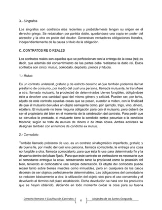 Derecho Romano II Clasificación Contratos Alejandro de los Santos Ocegueda
6
3.- Síngrafos
Los singrafos son contratos más recientes y probablemente tengan su origen en el
derecho griego. Se redactaban por partida doble, quedándose una copia en poder del
acreedor y la otra en poder del deudor. Generaban verdaderas obligaciones literales,
independientemente de la causa o título de la obligación.
C. CONTRATOS RE O REALES
Los contratos reales son aquellos que se perfeccionan con la entrega de la cosa (re); es
decir, que además del consentimiento de las partes debe realizarse la datio rei. Estos
contratos son cinco: mutuo, comodato, depósito, prenda y fiducia.
1.- Mutuo
Es un contrato unilateral, gratuito y de estricto derecho al que también podemos llamar
préstamo de consumo, por medio del cual una persona, llamada mutuante, le transfiere
a otra, llamada mutuario, la propiedad de determinados bienes fungibles, obligándose
éste a devolver una cantidad igual del mismo género y calidad. Pueden ser, por tanto,
objeto de este contrato aquellas cosas que se pesan, cuentan o miden, con la finalidad
de que el mutuario devuelva un objeto semejante como, por ejemplo, trigo, vino, dinero,
etcétera. El mutuante no tiene ninguna obligación para con el mutuario, pero deberá de
ser el propietario del bien en el momento de la celebración del contrato. Para pedir que
se devuelva lo prestado, el mutuante tiene la condictio certae pecuniae o la condictio
triticaria; según se trate de mutuos de dinero o de otras cosas. Ambas acciones se
designan también con el nombre de condictio ex mutuo.
2.- Comodato
También llamado préstamo de uso, es un contrato sinalagmático imperfecto, gratuito y
de buena fe, por medio del cual una persona, llamada comodante, le entrega una cosa
no fungible a otra, llamada comodatario, para que ésta la use para determinado fin y la
devuelva dentro del plazo fijado. Para que este contrato se perfeccione es necesario que
el comodante entregue la cosa, conservando tanto la propiedad como la posesión del
bien, teniendo el comodatario una simple detentación. El objeto del comodato puede
recaer tanto sobre bienes muebles como inmuebles, pero en cualquiera de los casos
deberán de ser objetos perfectamente determinables. Las obligaciones del comodatario
se reducen básicamente a dos: la utilización del objeto sólo para el uso convenido y el
devolverlo al término del plazo establecido. Dicha devolución se hará con los productos
que se hayan obtenido, debiendo en todo momento cuidar la cosa para su buena
 