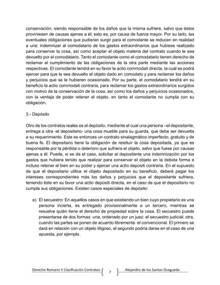 Derecho Romano II Clasificación Contratos Alejandro de los Santos Ocegueda
7
conservación, siendo responsable de los daños que la misma sufriere, salvo que éstos
proviniesen de causas ajenas a él; esto es, por causa de fuerza mayor. Por su lado, las
eventuales obligaciones que pudieran surgir para el comodante se reducen en realidad
a una: indemnizar al comodatario de los gastos extraordinarios que hubiese realizado
para conservar la cosa, así como aceptar el objeto materia del contrato cuando le sea
devuelto por el comodatario. Tanto el comodante como el comodatario tienen derecho de
reclamar el cumplimiento de las obligaciones de la otra parte mediante las acciones
respectivas. El comodante tendrá en su favor la actio commodati directa, la cual se podrá
ejercer para que le sea devuelto el objeto dado en comodato y para reclamar los daños
y perjuicios que se le hubieren ocasionado. Por su parte, el comodatario tendrá en su
beneficio la actio commodati contraria, para reclamar los gastos extraordinarios surgidos
con motivo de la conservación de la cosa, así como los daños y perjuicios ocasionados,
con la ventaja de poder retener el objeto, en tanto el comodante no cumpla con su
obligación.
3.- Depósito
Otro de los contratos reales es el depósito, mediante el cual una persona –el depositante,
entrega a otra -el depositario- una cosa mueble para su guarda, que debe ser devuelta
a su requerimiento. Este es entonces un contrato sinalagmático imperfecto, gratuito y de
buena fe. El depositario tiene la obligación de restituir la cosa depositada, ya que es
responsable por la pérdida o deterioro que sufriera el objeto, salvo que fuese por causas
ajenas a él. Puede, si se da el caso, solicitar al depositante una indemnización por los
gastos que hubiera tenido que realizar para conservar el objeto en la debida forma e
incluso retener el bien en su poder y ejercer una actio depositi contraria. En el supuesto
de que el depositario utilice el objeto depositado en su beneficio, deberá pagar los
intereses correspondientes más los daños y perjuicios que el depositante sufriera,
teniendo éste en su favor una actio depositi directa, en el caso de que el depositario no
cumpla sus obligaciones. Existen casos especiales de depósito:
a) El secuestro: En aquellos casos en que existiendo un bien cuyo propietario es una
persona incierta, es entregado provisionalmente a un tercero, mientras se
resuelve quién tiene el derecho de propiedad sobre la cosa. El secuestro puede
presentarse de dos formas: una, ordenado por un juez: el secuestro judicial; otra,
cuando las partes se ponen de acuerdo libremente: el convencional. El primero se
dará en relación con un objeto litigoso, el segundo podría darse en el caso de una
apuesta, por ejemplo.
 