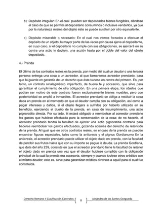 Derecho Romano II Clasificación Contratos Alejandro de los Santos Ocegueda
8
b) Depósito irregular: En el cual pueden ser depositados bienes fungibles, dándose
el caso de que se permita al depositario consumirlos o inclusive venderlos, ya que
por la naturaleza misma del objeto éste se puede sustituir por otro equivalente.
c) Depósito miserable o necesario: En el cual nos vemos forzados a efectuar el
depósito de un objeto, la mayor parte de las veces por causa ajena al depositante,
en cuyo caso, si el depositario no cumple con sus obligaciones, se ejercerá en su
contra una actio in duplum, una acción hasta por el doble del valor del objeto
depositado.
4.- Prenda
El último de los contratos reales es la prenda, por medio del cual un deudor o una tercera
persona entrega una cosa a un acreedor, al que llamaremos acreedor prendario, para
que la guarde en garantía de un derecho que éste tuviese en contra del primero. Es, por
tanto, un contrato sinalagmático imperfecto, de buena fe y accesorio, que sirve para
garantizar el cumplimiento de otra obligación. En una primera etapa, los objetos que
podían ser motivo de este contrato fueron exclusivamente bienes muebles, pero con
posterioridad se amplió a inmuebles. El acreedor prendario se obliga a restituir la cosa
dada en prenda en el momento en que el deudor cumpla con su obligación, así como a
pagar intereses y daños, si el objeto llegara a sufrirlos por haberlo utilizado en su
beneficio, ejerciendo el dueño de la prenda, en caso de incumplimiento, una actio
pignoratitia directa. Por su lado, él estará obligado a reembolsar al acreedor prendario
los gastos que hubiese efectuado para la conservación de la cosa; de no hacerlo, el
acreedor prendario tendrá la facultad de ejercer una actio pignoratitia contraria para
hacerse reembolsar los gastos efectuados, gozando además del derecho de retención
de la prenda. Al igual que en otros contratos reales, en el caso de la prenda se pueden
encontrar figuras especiales, tales como la anticresis y el pignus Gordianumo En la
anticresis, el acreedor prendario puede utilizar el objeto dado en prenda, con la facultad
de percibir sus frutos hasta que con su importe se pague la deuda. La prenda Gordíana,
que data del año 239, consiste en que el acreedor prendario tiene la facultad de retener
el objeto dado en prenda una vez que el deudor hubiese cumplido con la obligación
principal de la cual la prenda era accesoria, siempre y cuando tuviese otros créditos con
el mismo deudor; esto es, sirve para garantizar créditos diversos a aquél para el cual fue
constituida.
 