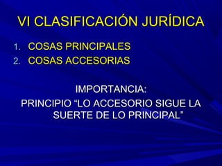 VI CLASIFICACIÓN JURÍDICAVI CLASIFICACIÓN JURÍDICA
1.1. COSAS PRINCIPALESCOSAS PRINCIPALES
2.2. COSAS ACCESORIASCOSAS ACCESORIAS
IMPORTANCIA:IMPORTANCIA:
PRINCIPIO “LO ACCESORIO SIGUE LAPRINCIPIO “LO ACCESORIO SIGUE LA
SUERTE DE LO PRINCIPAL”SUERTE DE LO PRINCIPAL”
 