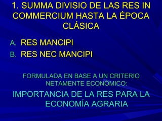 1.1. SUMMA DIVISIO DE LAS RES INSUMMA DIVISIO DE LAS RES IN
COMMERCIUM HASTA LA ÉPOCACOMMERCIUM HASTA LA ÉPOCA
CLÁSICACLÁSICA
A.A. RES MANCIPIRES MANCIPI
B.B. RES NEC MANCIPIRES NEC MANCIPI
FORMULADA EN BASE A UN CRITERIOFORMULADA EN BASE A UN CRITERIO
NETAMENTE ECONÓMICO:NETAMENTE ECONÓMICO:
IMPORTANCIA DE LA RES PARA LAIMPORTANCIA DE LA RES PARA LA
ECONOMÍA AGRARIAECONOMÍA AGRARIA
 