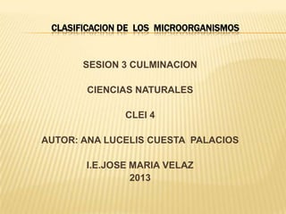 CLASIFICACION DE LOS MICROORGANISMOS

SESION 3 CULMINACION
CIENCIAS NATURALES

CLEI 4
AUTOR: ANA LUCELIS CUESTA PALACIOS

I.E.JOSE MARIA VELAZ
2013

 