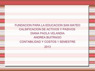 FUNDACION PARA LA EDUCACION SAN MATEO
CALSIFICACION DE ACTIVOS Y PASIVOS
DIANA PAOLA VELANDIA
ANDREA BUITRAGO
CONTABILIDAD Y COSTOS 1 SEMESTRE
2013

 
