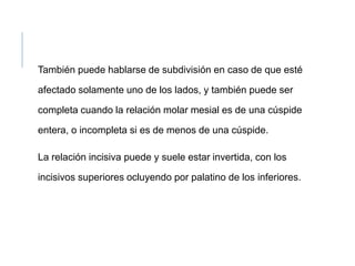 También puede hablarse de subdivisión en caso de que esté
afectado solamente uno de los lados, y también puede ser
completa cuando la relación molar mesial es de una cúspide
entera, o incompleta si es de menos de una cúspide.
La relación incisiva puede y suele estar invertida, con los
incisivos superiores ocluyendo por palatino de los inferiores.
 