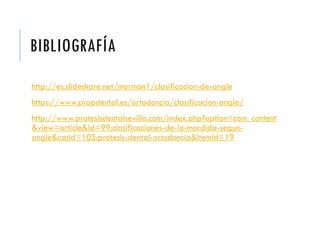 BIBLIOGRAFÍA
http://es.slideshare.net/mormon1/clasificacion-de-angle
https://www.propdental.es/ortodoncia/clasificacion-angle/
http://www.protesisdentalsevilla.com/index.php?option=com_content
&view=article&id=99:clasificaciones-de-la-mordida-segun-
angle&catid=105:protesis-dental-ortodoncia&Itemid=19
 
