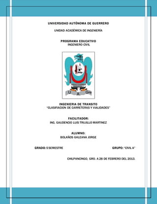 Página| 0
UNIVERSIDAD AUTÓNOMA DE GUERRERO
UNIDAD ACADÉMICA DE INGENIERÍA
PROGRAMA EDUCATIVO
INGENIERO CIVIL
INGENIERIA DE TRANSITO
“CLASIFIACION DE CARRETERAS Y VIALIDADES”
FACILITADOR:
ING. GAUDENCIO LUIS TRUJILLO MARTINEZ
ALUMNO:
BOLAÑOS GALEANA JORGE
GRADO: 5 SEMESTRE GRUPO: “CIVIL A”
CHILPANCINGO, GRO. A 28 DE FEBRERO DEL 2013.
 