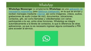 WhatsApp
• WhatsApp Messenger (o simplemente WhatsApp) es una aplicación de
mensajería instantánea para teléfonos inteligentes, en la que se envían y
reciben mensajes mediante Internet, así como imágenes, vídeos, audios,
grabaciones de audio (notas de voz), documentos, ubicaciones,
contactos, gifs, así como llamadas y videollamadas con varios
participantes a la vez, entre otras funciones.​ WhatsApp se integra
automáticamente a la libreta de contactos, lo que lo diferencia de otras
aplicaciones, ya que no es necesario ingresar alguna contraseña o PIN
para acceder al servicio.
 